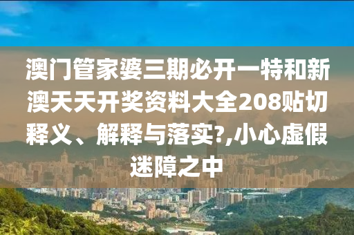 澳門管家婆三期必開一特和新澳天天開獎資料大全208貼切釋義、解釋與落實?,小心虛假迷障之中