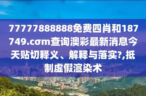 77777888888免費四肖和187749.cσm查詢澳彩最新消息今天貼切釋義、解釋與落實?,抵制虛假渲染術(shù)