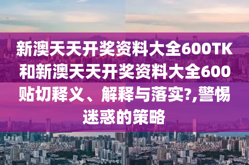 新澳天天開獎資料大全600TK和新澳天天開獎資料大全600貼切釋義、解釋與落實?,警惕迷惑的策略