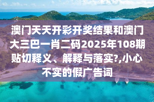 澳門天天開彩開獎結(jié)果和澳門大三巴一肖二碼2025年108期貼切釋義、解釋與落實?,小心不實的假廣告詞