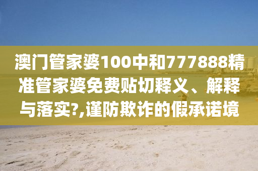澳門管家婆100中和777888精準管家婆免費貼切釋義、解釋與落實?,謹防欺詐的假承諾境
