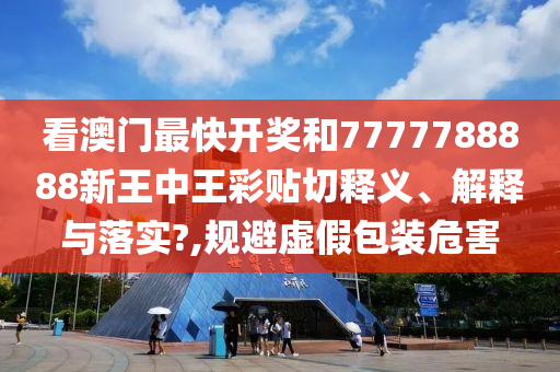 看澳門最快開獎和7777788888新王中王彩貼切釋義、解釋與落實?,規(guī)避虛假包裝危害