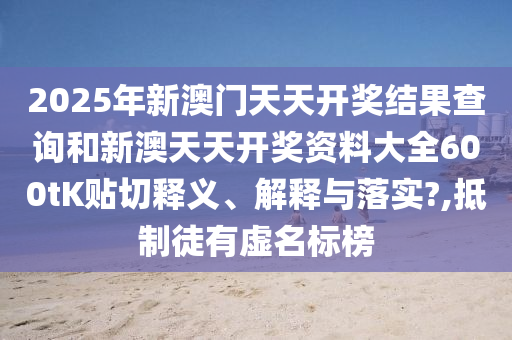 2025年新澳門天天開(kāi)獎(jiǎng)結(jié)果查詢和新澳天天開(kāi)獎(jiǎng)資料大全600tK貼切釋義、解釋與落實(shí)?,抵制徒有虛名標(biāo)榜