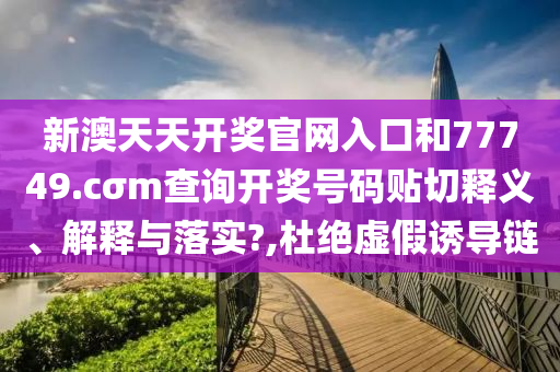 新澳天天開獎官網(wǎng)入口和77749.cσm查詢開獎號碼貼切釋義、解釋與落實?,杜絕虛假誘導(dǎo)鏈