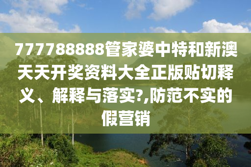 777788888管家婆中特和新澳天天開獎資料大全正版貼切釋義、解釋與落實(shí)?,防范不實(shí)的假營銷