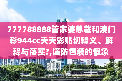 777788888管家婆總裁和澳門彩944cc天天彩貼切釋義、解釋與落實?,謹防包裝的假象