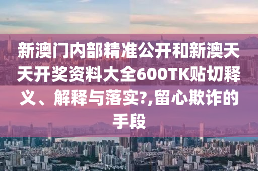 新澳門內(nèi)部精準(zhǔn)公開和新澳天天開獎(jiǎng)資料大全600TK貼切釋義、解釋與落實(shí)?,留心欺詐的手段