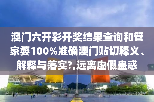 澳門六開彩開獎結(jié)果查詢和管家婆100%準確澳門貼切釋義、解釋與落實?,遠離虛假蠱惑