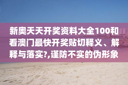 新奧天天開獎資料大全100和看澳門最快開獎貼切釋義、解釋與落實?,謹(jǐn)防不實的偽形象