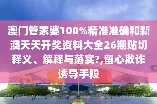 澳門管家婆100%精準準確和新澳天天開獎資料大全26期貼切釋義、解釋與落實?,留心欺詐誘導手段