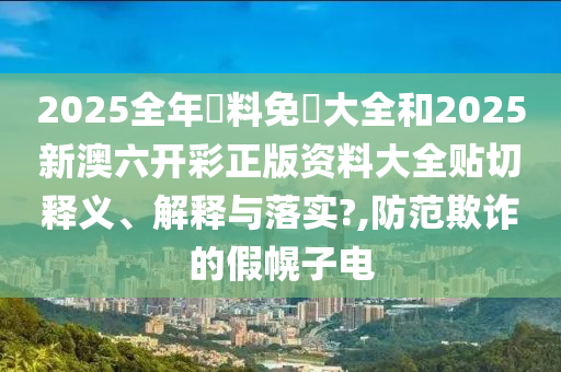 2025全年資料免費大全和2025新澳六開彩正版資料大全貼切釋義、解釋與落實?,防范欺詐的假幌子電