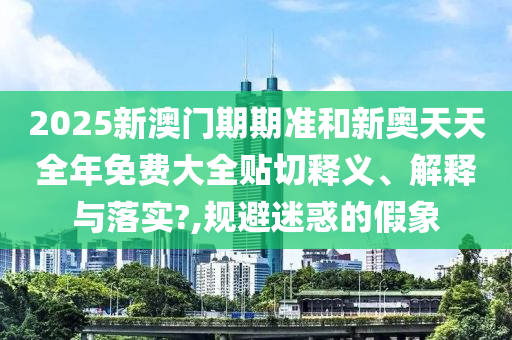 2025新澳門期期準和新奧天天全年免費大全貼切釋義、解釋與落實?,規(guī)避迷惑的假象