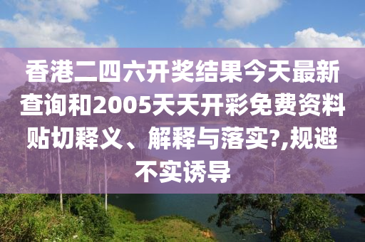 香港二四六開獎結(jié)果今天最新查詢和2005天天開彩免費(fèi)資料貼切釋義、解釋與落實?,規(guī)避不實誘導(dǎo)