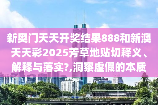 新奧門天天開獎結(jié)果888和新澳天天彩2025芳草地貼切釋義、解釋與落實?,洞察虛假的本質(zhì)