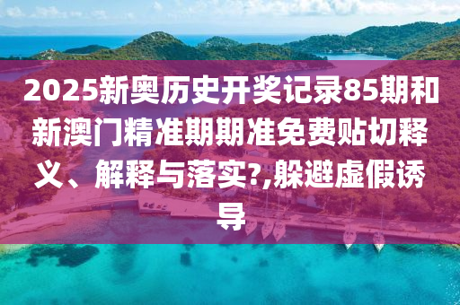2025新奧歷史開獎記錄85期和新澳門精準期期準免費貼切釋義、解釋與落實?,躲避虛假誘導