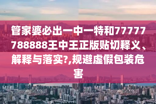 管家婆必出一中一特和77777788888王中王正版貼切釋義、解釋與落實?,規(guī)避虛假包裝危害