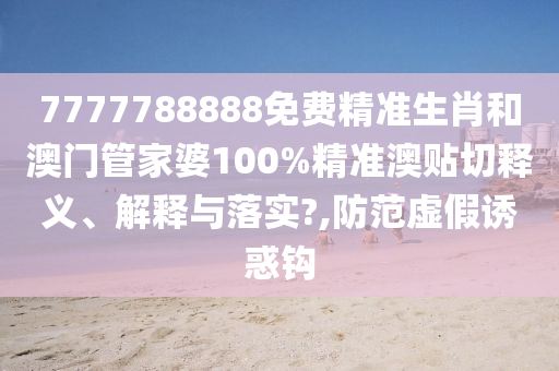 7777788888免費精準生肖和澳門管家婆100%精準澳貼切釋義、解釋與落實?,防范虛假誘惑鉤