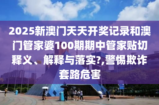 2025新澳門天天開獎記錄和澳門管家婆100期期中管家貼切釋義、解釋與落實?,警惕欺詐套路危害