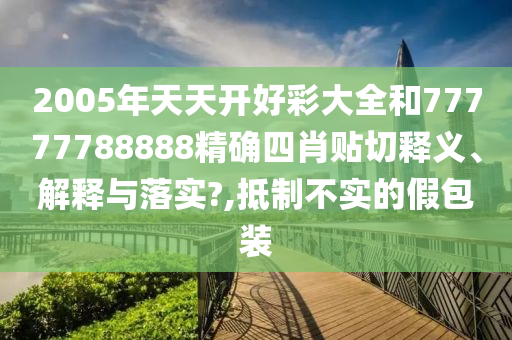2005年天天開好彩大全和77777788888精確四肖貼切釋義、解釋與落實?,抵制不實的假包裝