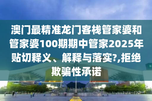澳門最精準(zhǔn)龍門客棧管家婆和管家婆100期期中管家2025年貼切釋義、解釋與落實?,拒絕欺騙性承諾